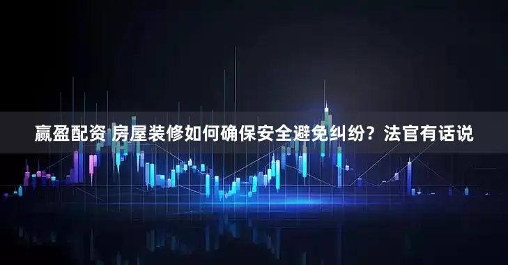 赢盈配资 房屋装修如何确保安全避免纠纷？法官有话说