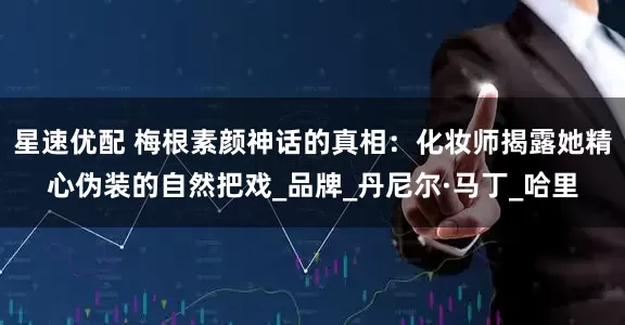 星速优配 梅根素颜神话的真相：化妆师揭露她精心伪装的自然把戏_品牌_丹尼尔·马丁_哈里