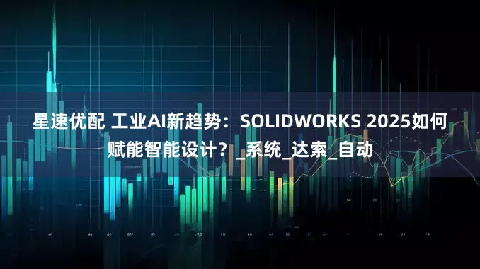 星速优配 工业AI新趋势：SOLIDWORKS 2025如何赋能智能设计？_系统_达索_自动