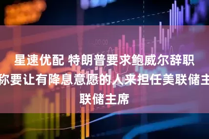 星速优配 特朗普要求鲍威尔辞职，称要让有降息意愿的人来担任美联储主席