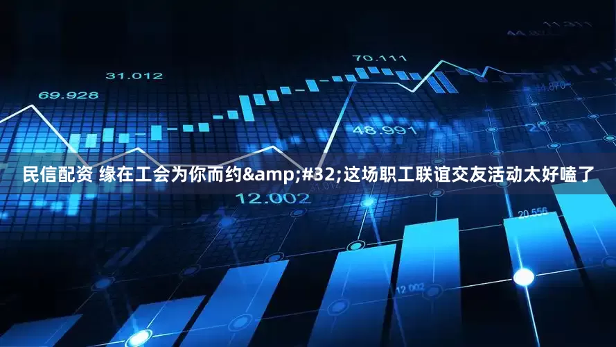 民信配资 缘在工会为你而约&#32;这场职工联谊交友活动太好嗑了