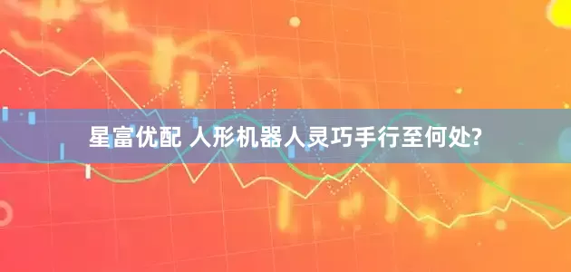 星富优配 人形机器人灵巧手行至何处?
