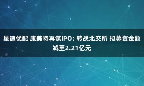 星速优配 康美特再谋IPO: 转战北交所 拟募资金额减至2.21亿元