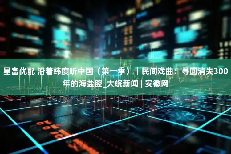星富优配 沿着纬度听中国（第一季）丨民间戏曲：寻回消失300年的海盐腔_大皖新闻 | 安徽网