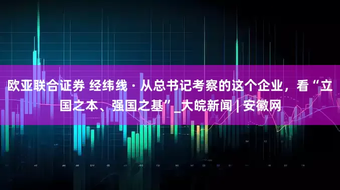 欧亚联合证券 经纬线 · 从总书记考察的这个企业，看“立国之本、强国之基”_大皖新闻 | 安徽网