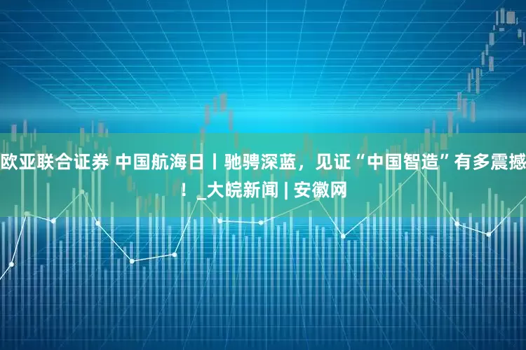欧亚联合证券 中国航海日丨驰骋深蓝，见证“中国智造”有多震撼！_大皖新闻 | 安徽网