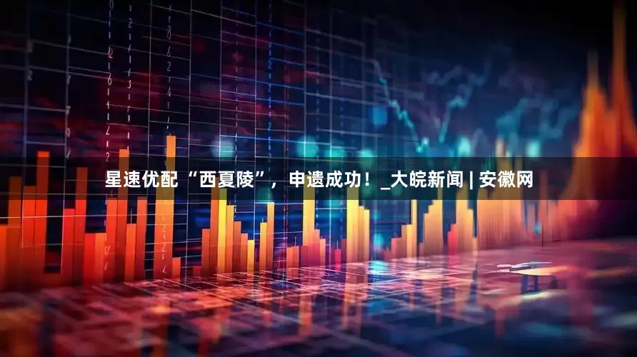 星速优配 “西夏陵”，申遗成功！_大皖新闻 | 安徽网