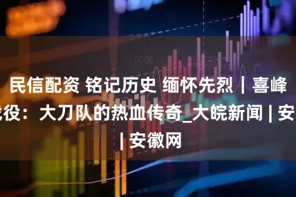 民信配资 铭记历史 缅怀先烈｜喜峰口战役：大刀队的热血传奇_大皖新闻 | 安徽网