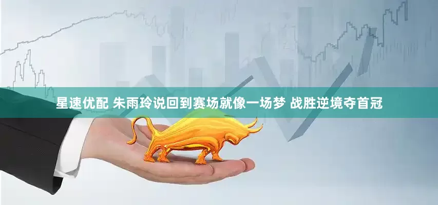 星速优配 朱雨玲说回到赛场就像一场梦 战胜逆境夺首冠