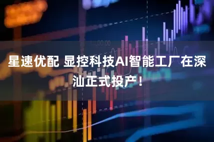 星速优配 显控科技AI智能工厂在深汕正式投产！