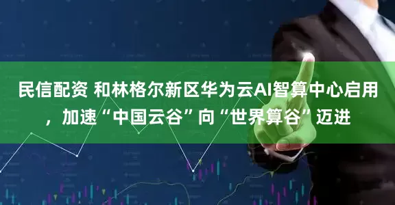 民信配资 和林格尔新区华为云AI智算中心启用，加速“中国云谷”向“世界算谷”迈进