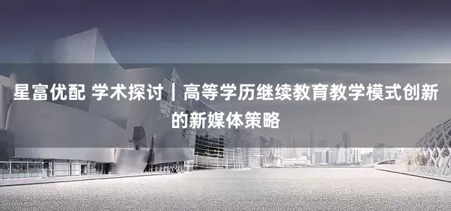 星富优配 学术探讨｜高等学历继续教育教学模式创新的新媒体策略