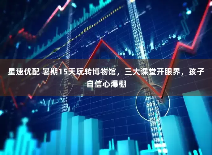 星速优配 暑期15天玩转博物馆，三大课堂开眼界，孩子自信心爆棚