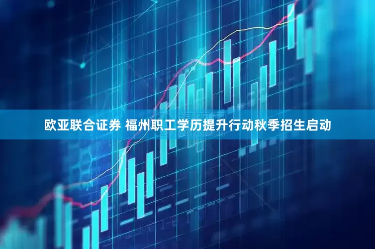 欧亚联合证券 福州职工学历提升行动秋季招生启动