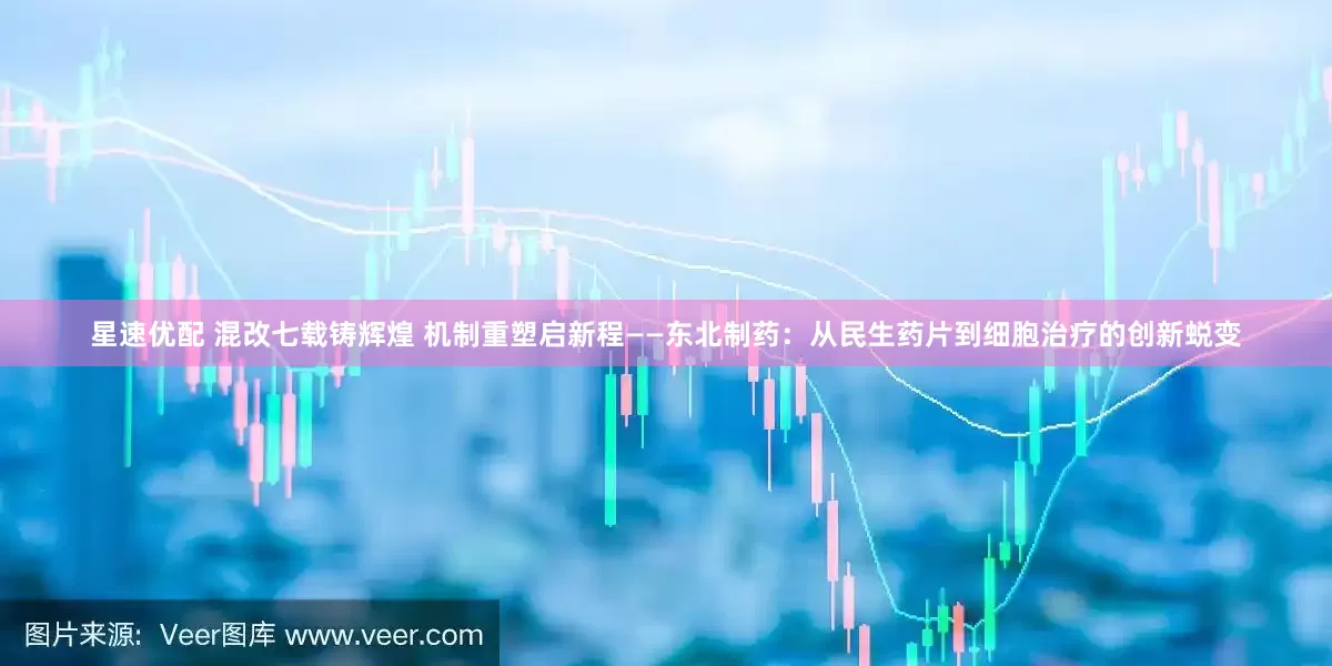 星速优配 混改七载铸辉煌 机制重塑启新程——东北制药：从民生药片到细胞治疗的创新蜕变