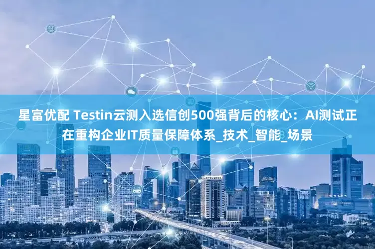 星富优配 Testin云测入选信创500强背后的核心：AI测试正在重构企业IT质量保障体系_技术_智能_场景