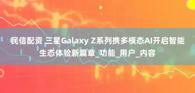 民信配资 三星Galaxy Z系列携多模态AI开启智能生态体验新篇章_功能_用户_内容