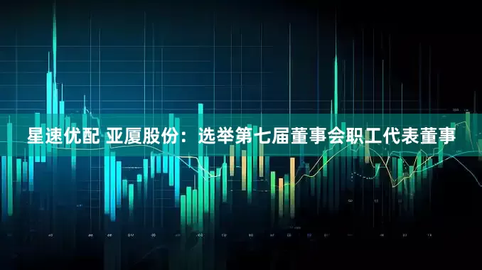 星速优配 亚厦股份：选举第七届董事会职工代表董事