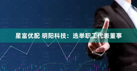 星富优配 明阳科技：选举职工代表董事