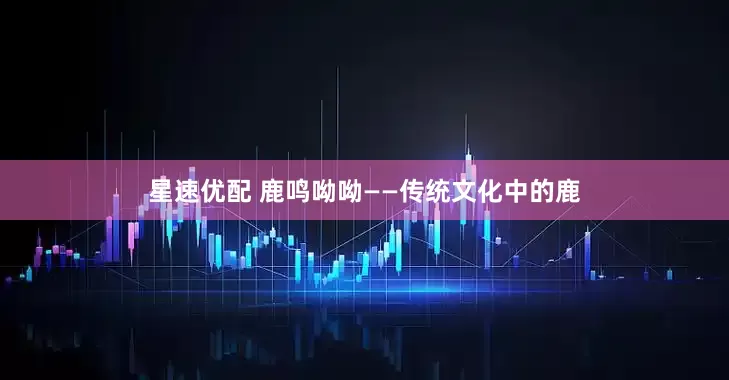 星速优配 鹿鸣呦呦——传统文化中的鹿