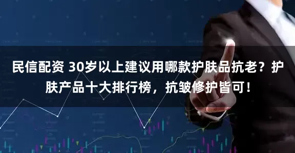 民信配资 30岁以上建议用哪款护肤品抗老？护肤产品十大排行榜，抗皱修护皆可！