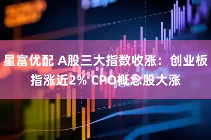 星富优配 A股三大指数收涨：创业板指涨近2% CPO概念股大涨
