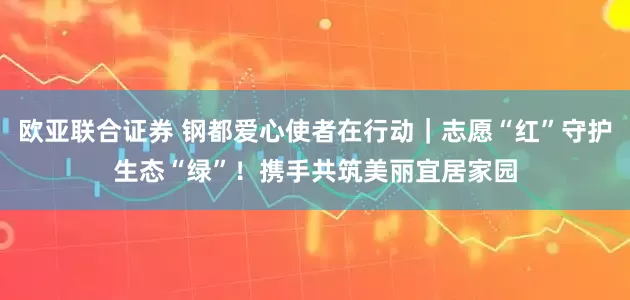 欧亚联合证券 钢都爱心使者在行动｜志愿“红”守护生态“绿”！携手共筑美丽宜居家园
